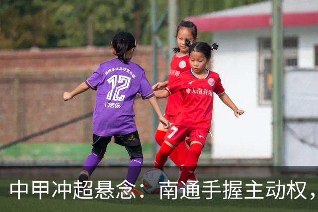 中甲冲超悬念：南通手握主动权，三队仅差2分谁能抢到最后门票？