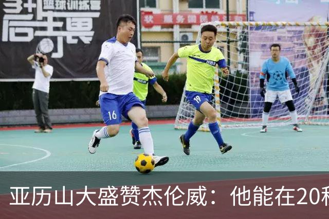 亚历山大盛赞杰伦威：他能在20秒内连得4分 这能改变比赛