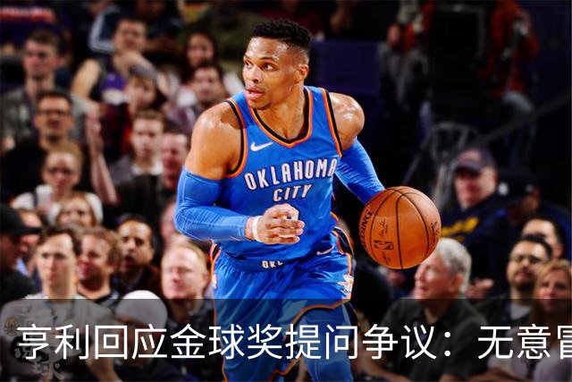 亨利回应金球奖提问争议：无意冒犯亚马尔，我愿意花钱看他踢球
