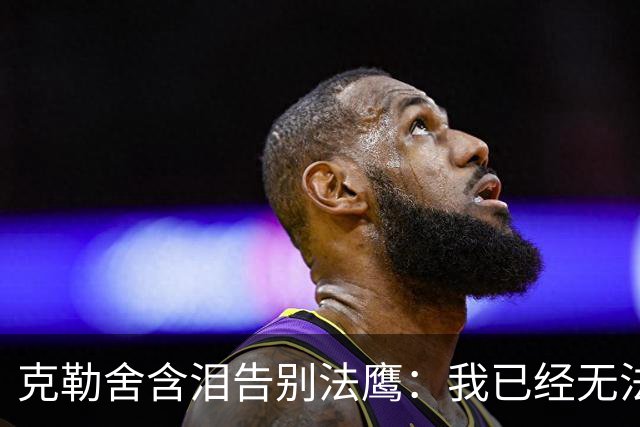 克勒舍含泪告别法鹰：我已经无法做到百分之百投入全部能量