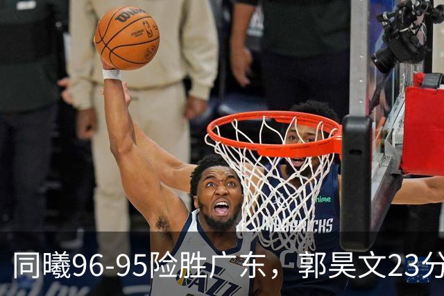 同曦96-95险胜广东，郭昊文23分，徐杰16分失绝杀，摩尔29分