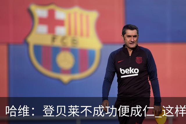 哈维：登贝莱不成功便成仁 这样的比赛必须拿3分