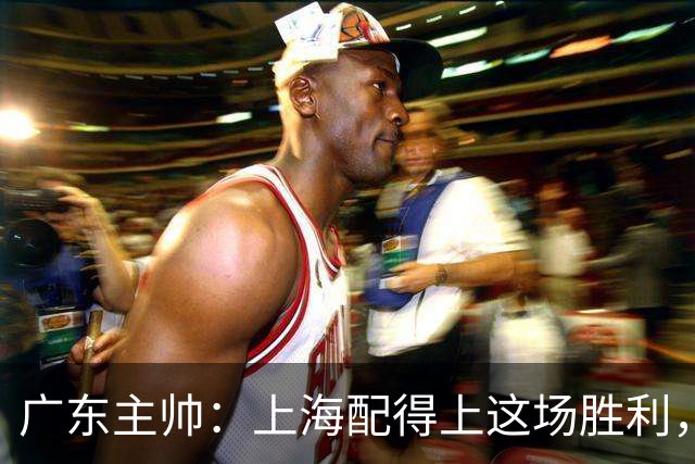 广东主帅：上海配得上这场胜利，他们对抗强度很高