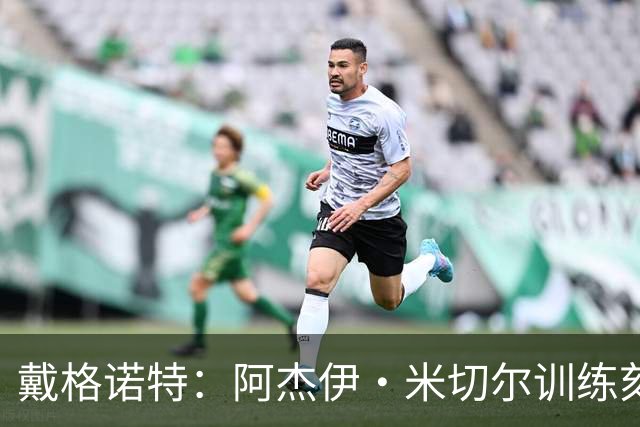 戴格诺特：阿杰伊·米切尔训练刻苦心态沉稳 持球时再次掌控比赛