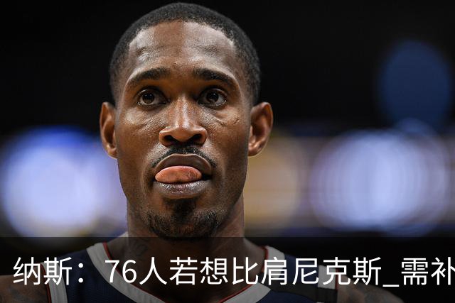 纳斯：76人若想比肩尼克斯 需补强侧翼体型与阵容深度