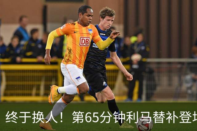 终于换人！第65分钟利马替补登场，换下本场表现糟糕的海文