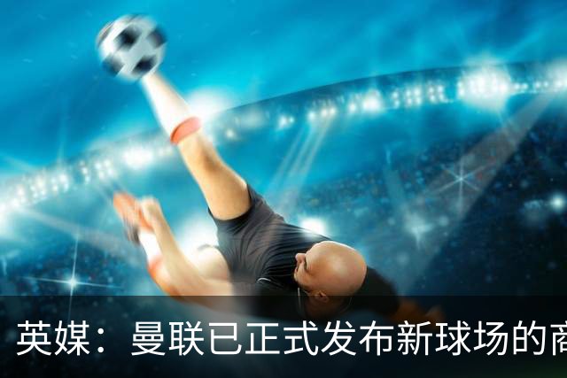 英媒：曼联已正式发布新球场的商业开发与冠名权提案邀请函