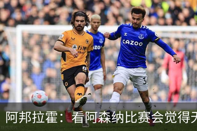 阿邦拉霍：看阿森纳比赛会觉得无聊，这不是好看的足球