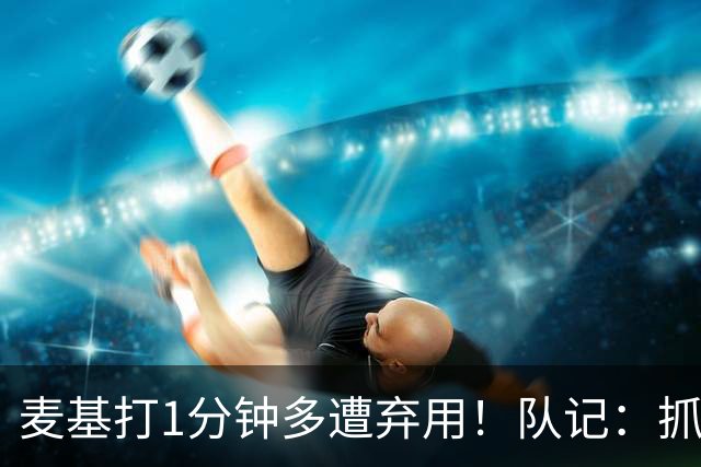 麦基打1分钟多遭弃用！队记：抓紧时间找大外 大古和大王要累死了